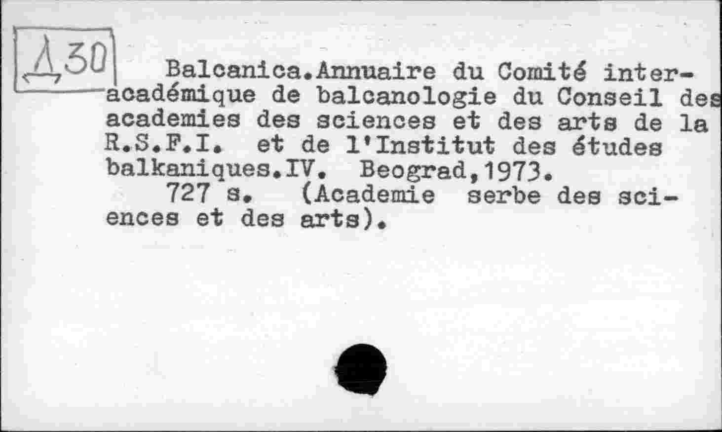 ﻿Balcanica.Annuaire du Comité interacadémique de balcanologie du Conseil de academies des sciences et des arts de la R.S.F.I. et de l’institut des études
balkaniques.IV. Beograd,1973.
727 s. (Academie serbe des sciences et des arts).